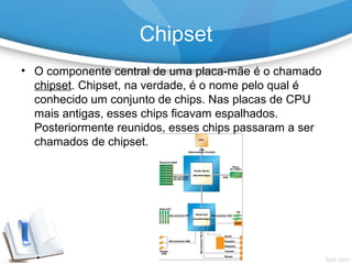 • O componente central de uma placa-mãe é o chamado
chipset. Chipset, na verdade, é o nome pelo qual é
conhecido um conjunto de chips. Nas placas de CPU
mais antigas, esses chips ficavam espalhados.
Posteriormente reunidos, esses chips passaram a ser
chamados de chipset.
Chipset
 