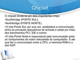 O chipset divide-se em dois importantes chips:
•Southbridge (PONTE SUL);
•Northbridge (PONTE NORTE).
•O chip Ponte Sul, por sua vez, estabelece a comunicação
entre os principais dispositivos de entrada e saída por meio
dos barramentos PCI, IDE e outros.
•O chip Ponte Norte é responsável pela comunicação entre
os componentes de maior velocidade do computador. É ele
que faz a comunicação entre a CPU, a memória RAM e o
slot AGP.
Chipset
 