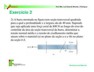 Exercício 2
Aula 2 Prof. MSc. Luiz Eduardo Miranda J. Rodrigues
Resistência dos Materiais
2) A barra mostrada na figura tem seção transversal quadrada
para a qual a profundidade e a largura são de 40 mm. Supondo
que seja aplicada uma força axial de 800 N ao longo do eixo do
centróide da área da seção transversal da barra, determinar a
tensão normal média e a tensão de cisalhamento média que
atuam sobre o material (a) no plano da seção a-a e (b) no plano
da seção b-b.
 