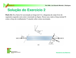 Solução do Exercício 2
Aula 2 Prof. MSc. Luiz Eduardo Miranda J. Rodrigues
Resistência dos Materiais
Parte (b): Se a barra for seccionada ao longo de b-b, o diagrama de corpo livre do
segmento esquerdo será como o mostrado na figura. Nesse caso, tanto a força normal N
como a força de cisalhamento V atuarão sobre a área seccionada.
 