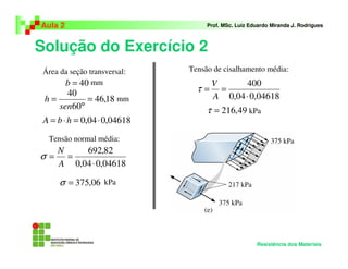 Solução do Exercício 2
Aula 2 Prof. MSc. Luiz Eduardo Miranda J. Rodrigues
Resistência dos Materiais
04618,004,0 ⋅=⋅= hbA
Área da seção transversal:
40=b mm
18,46
60
40
=
°
=
sen
h mm
Tensão normal média:
04618,004,0
82,692
⋅
==
A
N
σ
06,375=σ kPa
Tensão de cisalhamento média:
04618,004,0
400
⋅
==
A
V
τ
49,216=τ kPa
 