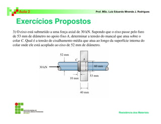 Exercícios Propostos
Aula 2 Prof. MSc. Luiz Eduardo Miranda J. Rodrigues
Resistência dos Materiais
3) O eixo está submetido a uma força axial de 30 kN. Supondo que o eixo passe pelo furo
de 53 mm de diâmetro no apoio fixo A, determinar a tensão do mancal que atua sobre o
colar C. Qual é a tensão de cisalhamento média que atua ao longo da superfície interna do
colar onde ele está acoplado ao eixo de 52 mm de diâmetro.
 
