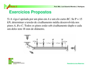 Exercícios Propostos
Aula 2 Prof. MSc. Luiz Eduardo Miranda J. Rodrigues
Resistência dos Materiais
5) A viga é apoiada por um pino em A e um elo curto BC. Se P = 15
kN, determinar a tensão de cisalhamento média desenvolvida nos
pinos A, B e C. Todos os pinos estão sob cisalhamento duplo e cada
um deles tem 18 mm de diâmetro.
 