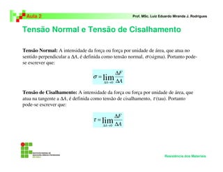 Tensão Normal e Tensão de Cisalhamento
Aula 2 Prof. MSc. Luiz Eduardo Miranda J. Rodrigues
Resistência dos Materiais
Tensão Normal: A intensidade da força ou força por unidade de área, que atua no
sentido perpendicular a ∆A, é definida como tensão normal, σ (sigma). Portanto pode-
se escrever que:
A
F
A ∆
∆
=
→∆
lim0
σ
Tensão de Cisalhamento: A intensidade da força ou força por unidade de área, que
atua na tangente a ∆A, é definida como tensão de cisalhamento, τ (tau). Portanto
pode-se escrever que:
A
F
A ∆
∆
=
→∆
lim0
τ
 