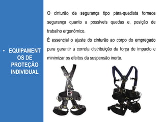 • EQUIPAMENT
OS DE
PROTEÇÃO
INDIVIDUAL
O cinturão de segurança tipo pára-quedista fornece
segurança quanto a possíveis quedas e, posição de
trabalho ergonômico.
É essencial o ajuste do cinturão ao corpo do empregado
para garantir a correta distribuição da força de impacto e
minimizar os efeitos da suspensão inerte.
 