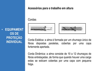 • EQUIPAMENT
OS DE
PROTEÇÃO
INDIVIDUAL
Acessórios para o trabalho em altura
Cordas
Corda Estática: a alma é formada por um chumaço único de
fibras dispostas paralelas, cobertas por uma capa
fortemente apertada.
Corda Dinâmica: a alma consiste de 10 a 12 chumaços de
fibras entrelaçadas ,de forma que quando houver uma carga
estas se esticam cobertas por uma capa com pequena
folga.
 