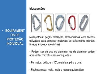 • EQUIPAMENT
OS DE
PROTEÇÃO
INDIVIDUAL
Mosquetões: peças metálicas arredondadas com fechos,
utilizadas para conectar materiais de salvamento (cordas,
fitas, grampos, cadeirinhas).
- Podem ser de aço ou alumínio, os de alumínio podem
apresentar microfissuras com quedas.
- Formatos: delta, em “D”, meia lua, pêra e oval.
- Fechos: rosca, mola, mola e rosca e automático.
Mosquetões
 