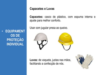 Capacetes: casco de plástico, com espuma interna e
ajuste para melhor conforto.
Usar com jugular presa ao queixo.
• EQUIPAMENT
OS DE
PROTEÇÃO
INDIVIDUAL
Capacetes e Luvas
Luvas: de vaqueta, justas nas mãos,
facilitando a confecção de nós.
 