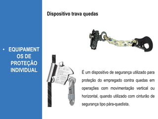 • EQUIPAMENT
OS DE
PROTEÇÃO
INDIVIDUAL É um dispositivo de segurança utilizado para
proteção do empregado contra quedas em
operações com movimentação vertical ou
horizontal, quando utilizado com cinturão de
segurança tipo pára-quedista.
Dispositivo trava quedas
 