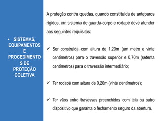 • SISTEMAS,
EQUIPAMENTOS
E
PROCEDIMENTO
S DE
PROTEÇÃO
COLETIVA
A proteção contra quedas, quando constituída de anteparos
rígidos, em sistema de guarda-corpo e rodapé deve atender
aos seguintes requisitos:
 Ser construída com altura de 1,20m (um metro e vinte
centímetros) para o travessão superior e 0,70m (setenta
centímetros) para o travessão intermediário;
 Ter rodapé com altura de 0,20m (vinte centímetros);
 Ter vãos entre travessas preenchidos com tela ou outro
dispositivo que garanta o fechamento seguro da abertura.
 