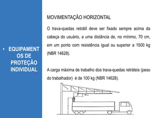 • EQUIPAMENT
OS DE
PROTEÇÃO
INDIVIDUAL
O trava-quedas retrátil deve ser fixado sempre acima da
cabeça do usuário, a uma distância de, no mínimo, 70 cm,
em um ponto com resistência igual ou superior a 1500 kg
(NBR 14628).
A carga máxima de trabalho dos trava-quedas retráteis (peso
do trabalhador) é de 100 kg (NBR 14628).
MOVIMENTAÇÃO HORIZONTAL
 