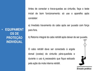 • EQUIPAMENT
OS DE
PROTEÇÃO
INDIVIDUAL
Antes de conectar o trava-quedas ao cinturão, faça o teste
inicial de bom funcionamento: só use o aparelho após
constatar:
a) Imediato travamento do cabo após ser puxado com força
para fora.
b) Retorno integral do cabo retrátil após deixar de ser puxado.
Ensaio prático
O cabo retrátil deve ser conectado à argola
dorsal (costas) do cinturão pára-quedista e
durante o uso é necessário que fique esticado
pela ação da mola interna retrátil.
 