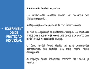 • EQUIPAMENT
OS DE
PROTEÇÃO
INDIVIDUAL
Manutenção dos trava-quedas
Os trava-quedas retráteis devem ser revisados pelo
fabricante quando :
a) Reprovação no teste inicial de bom funcionamento.
b) Pino de segurança do destorcedor rompido ou danificado
(indica que o aparelho já reteve uma queda e de acordo com
a NBR 14628 necessita de revisão.
c) Cabo retrátil frouxo devido às suas deformações
permanentes, fios partidos e/ou mola interna retrátil
desregulada.
d) Inspeção anual, obrigatória, conforme NBR 14628, já
vencida.
 
