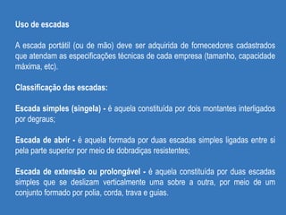Uso de escadas
A escada portátil (ou de mão) deve ser adquirida de fornecedores cadastrados
que atendam as especificações técnicas de cada empresa (tamanho, capacidade
máxima, etc).
Classificação das escadas:
Escada simples (singela) - é aquela constituída por dois montantes interligados
por degraus;
Escada de abrir - é aquela formada por duas escadas simples ligadas entre si
pela parte superior por meio de dobradiças resistentes;
Escada de extensão ou prolongável - é aquela constituída por duas escadas
simples que se deslizam verticalmente uma sobre a outra, por meio de um
conjunto formado por polia, corda, trava e guias.
 