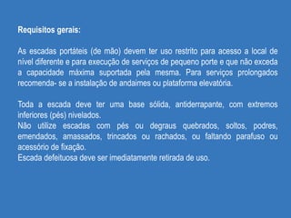 Requisitos gerais:
As escadas portáteis (de mão) devem ter uso restrito para acesso a local de
nível diferente e para execução de serviços de pequeno porte e que não exceda
a capacidade máxima suportada pela mesma. Para serviços prolongados
recomenda- se a instalação de andaimes ou plataforma elevatória.
Toda a escada deve ter uma base sólida, antiderrapante, com extremos
inferiores (pés) nivelados.
Não utilize escadas com pés ou degraus quebrados, soltos, podres,
emendados, amassados, trincados ou rachados, ou faltando parafuso ou
acessório de fixação.
Escada defeituosa deve ser imediatamente retirada de uso.
 