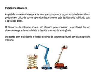 Plataforma elevatória
As plataformas elevatórias garantem um acesso rápido e seguro ao trabalho em altura,
podendo ser utilizada por um operador desde que ele seja devidamente habilitado para
a operação desta.
O Comando da máquina poderá ser efetuado pelo operador , esta deverá ter um
sistema que garanta estabilidade e descida em caso de emergência.
De acordo com o fabricante a fixação do cinto de segurança deverá ser feita na própria
máquina.
 