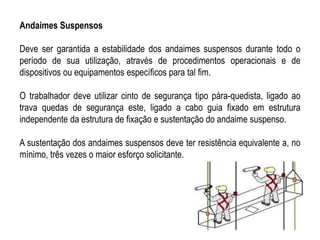 Andaimes Suspensos
Deve ser garantida a estabilidade dos andaimes suspensos durante todo o
período de sua utilização, através de procedimentos operacionais e de
dispositivos ou equipamentos específicos para tal fim.
O trabalhador deve utilizar cinto de segurança tipo pára-quedista, ligado ao
trava quedas de segurança este, ligado a cabo guia fixado em estrutura
independente da estrutura de fixação e sustentação do andaime suspenso.
A sustentação dos andaimes suspensos deve ter resistência equivalente a, no
mínimo, três vezes o maior esforço solicitante.
 