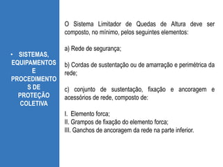 • SISTEMAS,
EQUIPAMENTOS
E
PROCEDIMENTO
S DE
PROTEÇÃO
COLETIVA
O Sistema Limitador de Quedas de Altura deve ser
composto, no mínimo, pelos seguintes elementos:
a) Rede de segurança;
b) Cordas de sustentação ou de amarração e perimétrica da
rede;
c) conjunto de sustentação, fixação e ancoragem e
acessórios de rede, composto de:
I. Elemento forca;
II. Grampos de fixação do elemento forca;
III. Ganchos de ancoragem da rede na parte inferior.
 