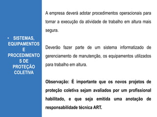 • SISTEMAS,
EQUIPAMENTOS
E
PROCEDIMENTO
S DE
PROTEÇÃO
COLETIVA
A empresa deverá adotar procedimentos operacionais para
tornar a execução da atividade de trabalho em altura mais
segura.
Deverão fazer parte de um sistema informatizado de
gerenciamento de manutenção, os equipamentos utilizados
para trabalho em altura.
Observação: É importante que os novos projetos de
proteção coletiva sejam avaliados por um profissional
habilitado, e que seja emitida uma anotação de
responsabilidade técnica ART.
 