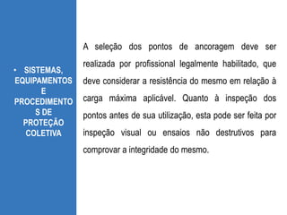 • SISTEMAS,
EQUIPAMENTOS
E
PROCEDIMENTO
S DE
PROTEÇÃO
COLETIVA
A seleção dos pontos de ancoragem deve ser
realizada por profissional legalmente habilitado, que
deve considerar a resistência do mesmo em relação à
carga máxima aplicável. Quanto à inspeção dos
pontos antes de sua utilização, esta pode ser feita por
inspeção visual ou ensaios não destrutivos para
comprovar a integridade do mesmo.
 