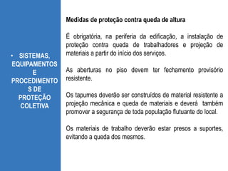 • SISTEMAS,
EQUIPAMENTOS
E
PROCEDIMENTO
S DE
PROTEÇÃO
COLETIVA
Medidas de proteção contra queda de altura
É obrigatória, na periferia da edificação, a instalação de
proteção contra queda de trabalhadores e projeção de
materiais a partir do início dos serviços.
As aberturas no piso devem ter fechamento provisório
resistente.
Os tapumes deverão ser construídos de material resistente a
projeção mecânica e queda de materiais e deverá também
promover a segurança de toda população flutuante do local.
Os materiais de trabalho deverão estar presos a suportes,
evitando a queda dos mesmos.
 