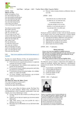 2nd Class - 3rd year – 2017 – Teacher Maria Glalcy Fequetia Dalcim
(ENEM- 2014)
Masters of War
Come you masters of war
You that build all the guns
You that build the death planes
You that build the big bombs
You that hide behind walls
You that hide behind desks
I just want you to know
I can see through your masks
You that never done nothin'
But build to destroy
You play with my world
Like it's your little toy
You put a gun in my hand
And you hide from my eyes
And you turn and run farther
When the fast bullets fly
Like Judas of old
You lie and deceive
A world war can be won
You want me to believe
But I see through your eyes
And I see through your brain
Like I see through the water
That runs down my drain
Link: http://www.vagalume.com.br/bob-dylan/masters-of-
war.html
Na letra da canção Masters of War, há questionamentos e
reflexões que aparecem na forma de protesto contra
a) O envio de jovens à guerra para promover a expansão
territorial dos Estados Unidos.
b) O comportamento dos soldados norte-americanos nas
guerras de que participam.
c) O sistema que recruta soldados para guerras motivadas
por interesses econômicos.
d) O desinteresse do governo pelas famílias dos soldados
mortos em campos de batalha.
e) As Forças Armadas norte-americanas, que enviaram
homens despreparados para as guerras.
(ENEM – 2014)
The Road Not Taken (by Robert Frost)
Two roads diverged in a wood, and I –
I took the one less traveled by,
And that has made all the difference.
Estes são os versos finais do famoso poema The Road Not
Taken, do poeta americano Robert Frost. Levando-se em
consideração que a vida é comumente metaforizada como uma
viagem, esse versos indicamque o autor
a) Festeja o fato de ter sido ousado na escolha que fez em
sua vida.
b) Lamenta por ter sido um viajante que encontrou muitas
bifurcações.
c) Viaja muito pouco e que essa escolha fez toda a
diferença em sua vida.
d) Reconhece que as dificuldades em sua vida foram todas
superadas.
e) Percorre várias estradas durante as diferentes fases de
sua vida.
(ENEM – 2015)
Produções artístico-culturais revelam visões de mundo próprias
de um grupo social. Esse poema demonstra a estreita relação
entre a tradição oral da cultura indígena norte-americana e a
a) transmissão de hábitos alimentares entre gerações.
b) dependência da sabedoria de seus ancestrais.
c) representação do corpo emseus rituais.
d) importância dos elementos da natureza.
e) preservação da estrutura familiar.
(ENEM- 2016 – 1ª aplicação)
Em diferentes épocas e lugares, compositores têm utilizado seu
espaço de produção musical para expressar e problematizar
perspectivas de mundo. Paul McCartney, na letra dessa canção,
defende
a) O aprendizado compartilhado
b) A necessidade de donativos
c) As manifestações culturais
d) O bem em relação ao mal
e) O respeito étnico
(ENEM – 2016 – 2ª aplicação)
 
