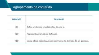 Agrupamento de conteúdo
ELEMENTO DESCRIÇÃO
<li> Define um item de uma lista ol ou de uma ul.
<dl> Representa uma Lista de Definição.
<dt> Marca o texto especificado como um termo de definição de um glossário.
 