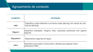 Agrupamento de conteúdo
ELEMENTO DESCRIÇÃO
<dd>
Especifica o texto referente a um termo criado pela tag <dt> dentro de uma
lista de definição.
<figure>
Especifica ilustrações, imagens, fotos, associado juntamente com alguma
legenda.
<figcaption> Representa a legenda do Figure.
<div>
Especifica uma seção no documento, utilizado para agrupar vários
elementos HTML.
 