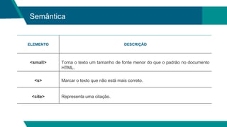 Semântica
ELEMENTO DESCRIÇÃO
<small> Torna o texto um tamanho de fonte menor do que o padrão no documento
HTML.
<s> Marcar o texto que não está mais correto.
<cite> Representa uma citação.
 