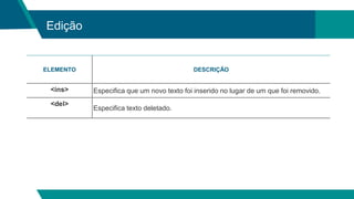 Edição
ELEMENTO DESCRIÇÃO
<ins> Especifica que um novo texto foi inserido no lugar de um que foi removido.
<del>
Especifica texto deletado.
 