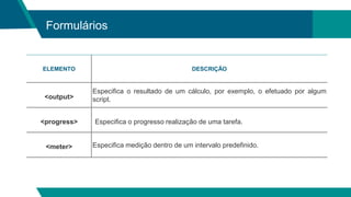 Formulários
ELEMENTO DESCRIÇÃO
<output>
Especifica o resultado de um cálculo, por exemplo, o efetuado por algum
script.
<progress> Especifica o progresso realização de uma tarefa.
<meter> Especifica medição dentro de um intervalo predefinido.
 