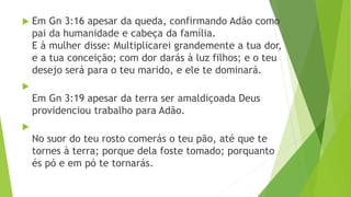  Em Gn 3:16 apesar da queda, confirmando Adão como
pai da humanidade e cabeça da família.
E à mulher disse: Multiplicarei grandemente a tua dor,
e a tua conceição; com dor darás à luz filhos; e o teu
desejo será para o teu marido, e ele te dominará.

Em Gn 3:19 apesar da terra ser amaldiçoada Deus
providenciou trabalho para Adão.

No suor do teu rosto comerás o teu pão, até que te
tornes à terra; porque dela foste tomado; porquanto
és pó e em pó te tornarás.
 