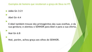 Exemplos de homens que receberam a graça de Deus no VT:
 Adão Gn 3:21

Abel Gn 4:4

E Abel também trouxe dos primogénitos das suas ovelhas, e da
sua gordura; e atentou o SENHOR para Abel e para a sua oferta.

Noé Gn 6:8

Noé, porém, achou graça aos olhos do SENHOR.
 