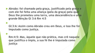  Abraão: foi chamado pela graça, justificado pela graça e
com ele foi feita uma aliança (pela da graça) pela qual
Deus lhe prometeu uma terra, uma descendência e uma
grande Bênção Gl 3:6 Rm 4:5

Gl:3:6: Assim como Abraão creu em Deus, e isso lhe foi
imputado como justiça.

Rm:4:5: Mas, àquele que não prática, mas crê naquele
que justifica o ímpio, a sua fé lhe é imputada como
justiça
 