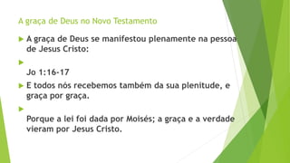 A graça de Deus no Novo Testamento
 A graça de Deus se manifestou plenamente na pessoa
de Jesus Cristo:

Jo 1:16-17
 E todos nós recebemos também da sua plenitude, e
graça por graça.

Porque a lei foi dada por Moisés; a graça e a verdade
vieram por Jesus Cristo.
 