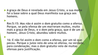  A graça de Deus é revelada em Jesus Cristo, a sua morte
foi a base sobre a qual Deus manifesta sua graça aos
homens.

Rm:5:15: Mas não é assim o dom gratuito como a ofensa.
Porque, se pela ofensa de um morreram muitos, muito
mais a graça de Deus, e o dom pela graça, que é de um só
homem, Jesus Cristo, abundou sobre muitos.

16: E não foi assim o dom como a ofensa, por um só que
pecou. Porque o juízo veio de uma só ofensa, na verdade,
para condenação, mas o dom gratuito veio de muitas
ofensas para justificação.
 