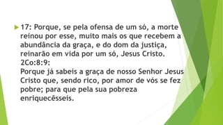  17: Porque, se pela ofensa de um só, a morte
reinou por esse, muito mais os que recebem a
abundância da graça, e do dom da justiça,
reinarão em vida por um só, Jesus Cristo.
2Co:8:9:
Porque já sabeis a graça de nosso Senhor Jesus
Cristo que, sendo rico, por amor de vós se fez
pobre; para que pela sua pobreza
enriquecêsseis.
 