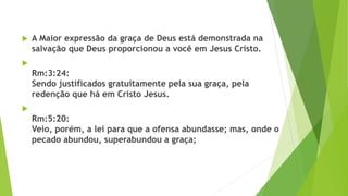  A Maior expressão da graça de Deus está demonstrada na
salvação que Deus proporcionou a você em Jesus Cristo.

Rm:3:24:
Sendo justificados gratuitamente pela sua graça, pela
redenção que há em Cristo Jesus.

Rm:5:20:
Veio, porém, a lei para que a ofensa abundasse; mas, onde o
pecado abundou, superabundou a graça;
 