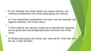  Ef 2:5: Estando nós ainda mortos em nossas ofensas, nos
vivificou juntamente com Cristo (pela graça sois salvos),

6: E nos ressuscitou juntamente com ele e nos fez assentar nos
lugares celestiais, em Cristo Jesus;

7: Para mostrar nos séculos vindouros as abundantes riquezas
da sua graça pela sua benignidade para connosco em Cristo
Jesus.

8: Porque pela graça sois salvos, por meio da fé; e isto não vem
de vós, é dom de Deus.
 