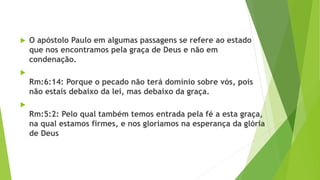  O apóstolo Paulo em algumas passagens se refere ao estado
que nos encontramos pela graça de Deus e não em
condenação.

Rm:6:14: Porque o pecado não terá domínio sobre vós, pois
não estais debaixo da lei, mas debaixo da graça.

Rm:5:2: Pelo qual também temos entrada pela fé a esta graça,
na qual estamos firmes, e nos gloriamos na esperança da glória
de Deus
 