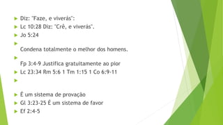  Diz: "Faze, e viverás":
 Lc 10:28 Diz: "Crê, e viverás".
 Jo 5:24

Condena totalmente o melhor dos homens.

Fp 3:4-9 Justifica gratuitamente ao pior
 Lc 23:34 Rm 5:6 1 Tm 1:15 1 Co 6:9-11

 É um sistema de provação
 Gl 3:23-25 É um sistema de favor
 Ef 2:4-5
 