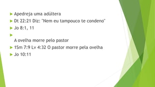  Apedreja uma adúltera
 Dt 22:21 Diz: "Nem eu tampouco te condeno"
 Jo 8:1, 11

A ovelha morre pelo pastor
 1Sm 7:9 Lv 4:32 O pastor morre pela ovelha
 Jo 10:11
 
