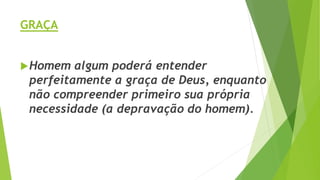 GRAÇA
Homem algum poderá entender
perfeitamente a graça de Deus, enquanto
não compreender primeiro sua própria
necessidade (a depravação do homem).
 