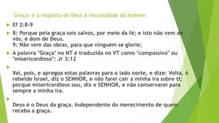 Graça: é a resposta de Deus à necessidade do homem.
 Ef 2:8-9
 8: Porque pela graça sois salvos, por meio da fé; e isto não vem de
vós, é dom de Deus.
9: Não vem das obras, para que ninguém se glorie;
 A palavra "Graça" no NT é traduzida no VT como "compassivo" ou
"misericordioso": Jr 3:12

Vai, pois, e apregoa estas palavras para o lado norte, e dize: Volta, ó
rebelde Israel, diz o SENHOR, e não farei cair a minha ira sobre ti;
porque misericordioso sou, diz o SENHOR, e não conservarei para
sempre a minha ira.

Deus é o Deus da graça. Independente do merecimento de quem
receba a graça.
 