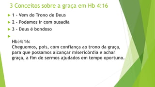 3 Conceitos sobre a graça em Hb 4:16
 1 - Vem do Trono de Deus
 2 - Podemos ir com ousadia
 3 - Deus é bondoso

Hb:4:16:
Cheguemos, pois, com confiança ao trono da graça,
para que possamos alcançar misericórdia e achar
graça, a fim de sermos ajudados em tempo oportuno.
 