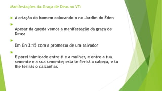 Manifestações da Graça de Deus no VT:
 A criação do homem colocando-o no Jardim do Éden

Apesar da queda vemos a manifestação da graça de
Deus:

Em Gn 3:15 com a promessa de um salvador

E porei inimizade entre ti e a mulher, e entre a tua
semente e a sua semente; esta te ferirá a cabeça, e tu
lhe ferirás o calcanhar.
 