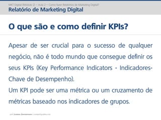 prof. Gustavo Zimmermann | contato@gust4vo.com
MKT Digital (Módulo 2) – Aula 2 – Como fazer Relatórios de Marketing Digital?
Relatório de Marketing Digital
O que são e como definir KPIs?
Apesar de ser crucial para o sucesso de qualquer
negócio, não é todo mundo que consegue definir os
seus KPIs (Key Performance Indicators - Indicadores-
Chave de Desempenho).
Um KPI pode ser uma métrica ou um cruzamento de
métricas baseado nos indicadores de grupos.
 