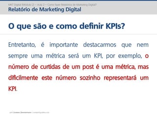 prof. Gustavo Zimmermann | contato@gust4vo.com
MKT Digital (Módulo 2) – Aula 2 – Como fazer Relatórios de Marketing Digital?
Relatório de Marketing Digital
O que são e como definir KPIs?
Entretanto, é importante destacarmos que nem
sempre uma métrica será um KPI, por exemplo, o
número de curtidas de um post é uma métrica, mas
dificilmente este número sozinho representará um
KPI.
 