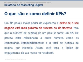 prof. Gustavo Zimmermann | contato@gust4vo.com
MKT Digital (Módulo 2) – Aula 2 – Como fazer Relatórios de Marketing Digital?
Relatório de Marketing Digital
O que são e como definir KPIs?
Um KPI possui maior poder de explicação e define se o seu
negócio está mais próximo do sucesso ou do fracasso. Para
que o número de curtidas de um post se torne um KPI, ele
precisa estar relacionado a outro número, como os
comentários, compartilhamentos e o total de curtidas da
página, por exemplo. Assim, você teria o índice de
engajamento da sua marca no Facebook.
 