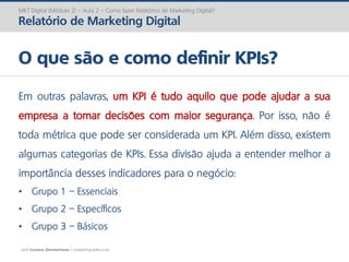 prof. Gustavo Zimmermann | contato@gust4vo.com
MKT Digital (Módulo 2) – Aula 2 – Como fazer Relatórios de Marketing Digital?
Relatório de Marketing Digital
O que são e como definir KPIs?
Em outras palavras, um KPI é tudo aquilo que pode ajudar a sua
empresa a tomar decisões com maior segurança. Por isso, não é
toda métrica que pode ser considerada um KPI. Além disso, existem
algumas categorias de KPIs. Essa divisão ajuda a entender melhor a
importância desses indicadores para o negócio:
• Grupo 1 – Essenciais
• Grupo 2 – Específicos
• Grupo 3 – Básicos
 